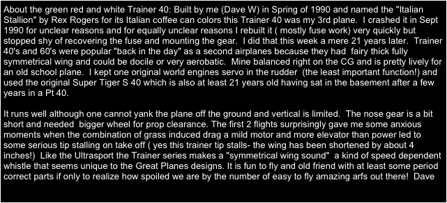 About the green red and white Trainer 40: Built by me (Dave W) in Spring of 1990 and named the "Italian Stallion" by Rex Rogers for its Italian coffee can colors this Trainer 40 was my 3rd plane.  I crashed it in Sept 1990 for unclear reasons and for equally unclear reasons I rebuilt it ( mostly fuse work) very quickly but stopped shy of recovering the fuse and mounting the gear.  I did that this week a mere 21 years later.  Trainer 40's and 60's were popular "back in the day" as a second airplanes because they had  fairy thick fully symmetrical wing and could be docile or very aerobatic.  Mine balanced right on the CG and is pretty lively for an old school plane.  I kept one original world engines servo in the rudder  (the least important function!) and used the original Super Tiger S 40 which is also at least 21 years old having sat in the basement after a few years in a Pt 40.

It runs well although one cannot yank the plane off the ground and vertical is limited.  The nose gear is a bit short and needed  bigger wheel for prop clearance. The first 2 flights surprisingly gave me some anxious moments when the combination of grass induced drag a mild motor and more elevator than power led to some serious tip stalling on take off ( yes this trainer tip stalls- the wing has been shortened by about 4 inches!)  Like the Ultrasport the Trainer series makes a "symmetrical wing sound"  a kind of speed dependent whistle that seems unique to the Great Planes designs. It is fun to fly and old friend with at least some period correct parts if only to realize how spoiled we are by the number of easy to fly amazing arfs out there!  Dave
